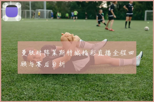 曼联对阵莱斯特城精彩直播全程回顾与赛后分析