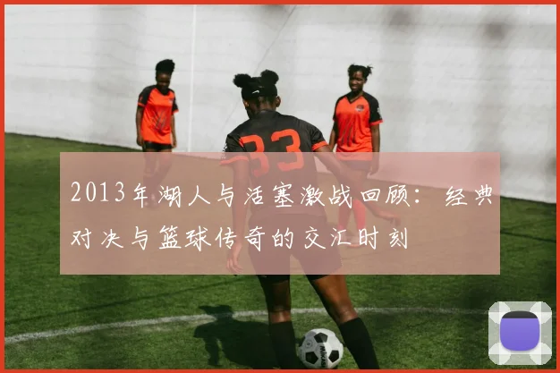 2013年湖人与活塞激战回顾：经典对决与篮球传奇的交汇时刻