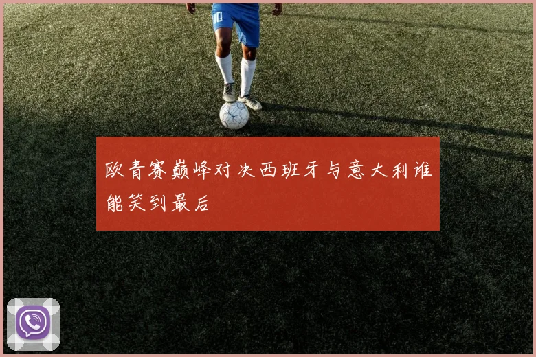 欧青赛巅峰对决西班牙与意大利谁能笑到最后