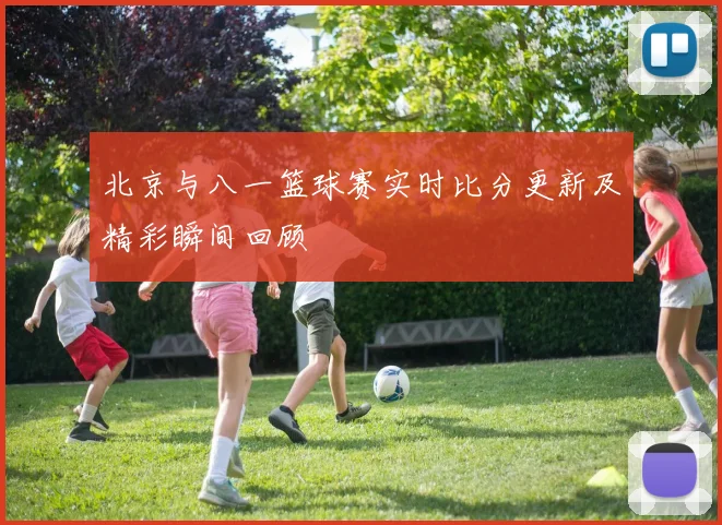 北京与八一篮球赛实时比分更新及精彩瞬间回顾