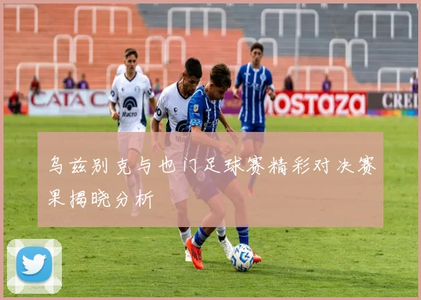 乌兹别克与也门足球赛精彩对决赛果揭晓分析