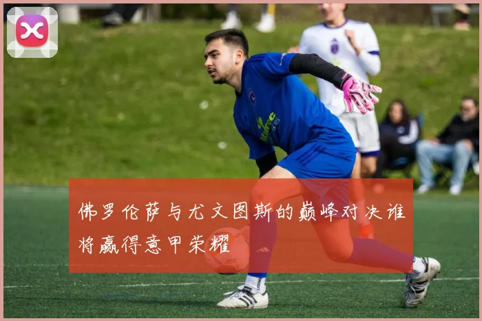 佛罗伦萨与尤文图斯的巅峰对决谁将赢得意甲荣耀