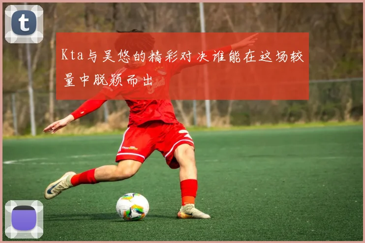 Kta与吴悠的精彩对决谁能在这场较量中脱颖而出