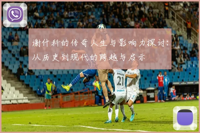 谢什科的传奇人生与影响力探讨：从历史到现代的跨越与启示
