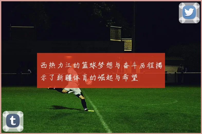 西热力江的篮球梦想与奋斗历程揭示了新疆体育的崛起与希望