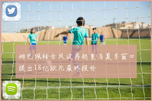 姆巴佩转会风波再起皇马夏季窗口提出18亿欧元最终报价