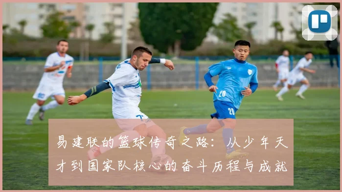易建联的篮球传奇之路：从少年天才到国家队核心的奋斗历程与成就解析