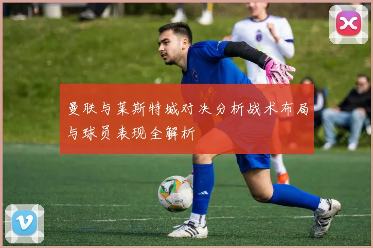 曼联与莱斯特城对决分析战术布局与球员表现全解析