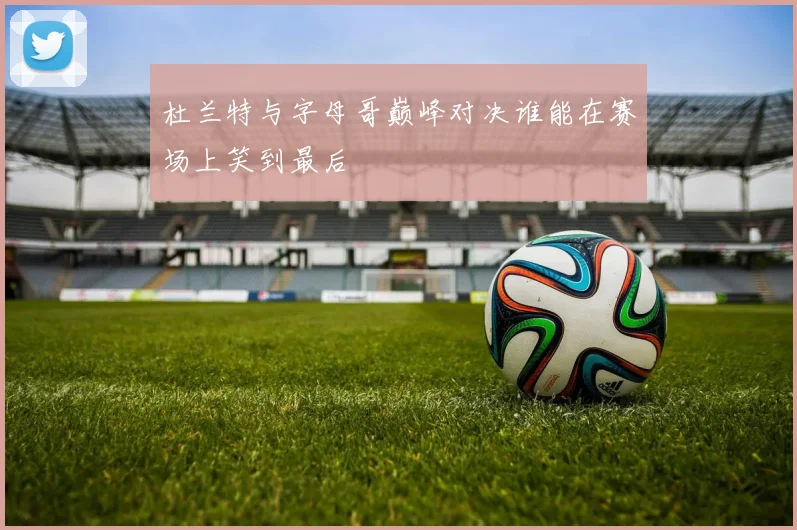 杜兰特与字母哥巅峰对决谁能在赛场上笑到最后