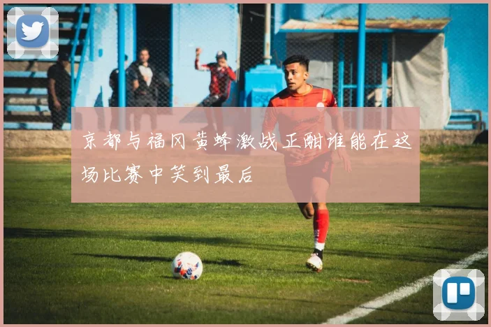 京都与福冈黄蜂激战正酣谁能在这场比赛中笑到最后