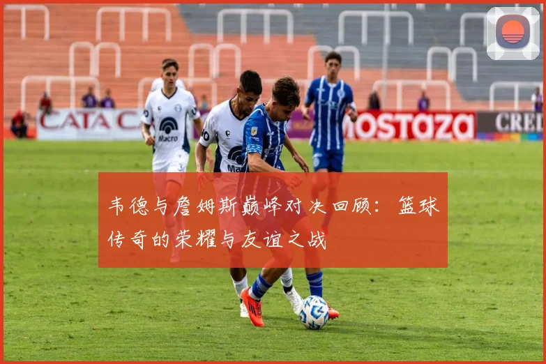韦德与詹姆斯巅峰对决回顾：篮球传奇的荣耀与友谊之战