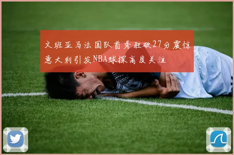 文班亚马法国队首秀狂砍27分震惊意大利引发NBA球探高度关注