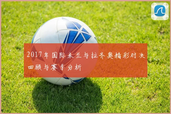 2017年国际米兰与拉齐奥精彩对决回顾与赛季分析