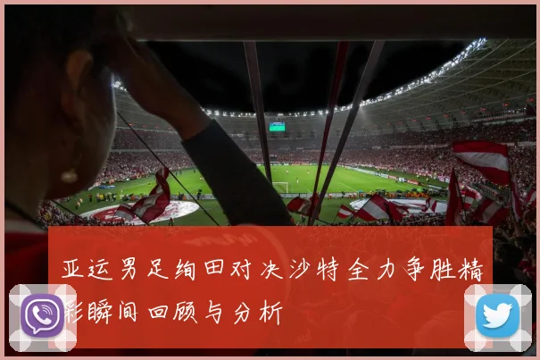 亚运男足绚田对决沙特全力争胜精彩瞬间回顾与分析