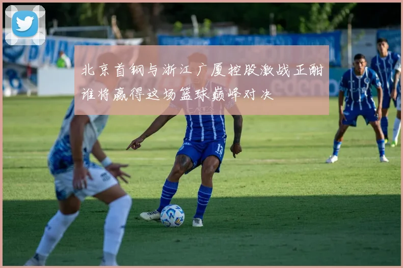 北京首钢与浙江广厦控股激战正酣谁将赢得这场篮球巅峰对决
