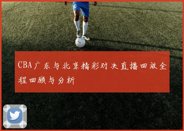CBA广东与北京精彩对决直播回放全程回顾与分析