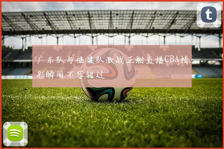 广东队与福建队激战正酣直播CBA精彩瞬间不容错过