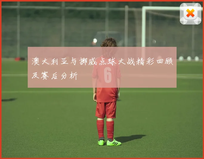 澳大利亚与挪威点球大战精彩回顾及赛后分析