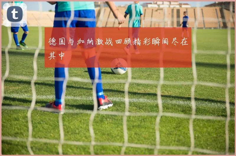 德国与加纳激战回顾精彩瞬间尽在其中
