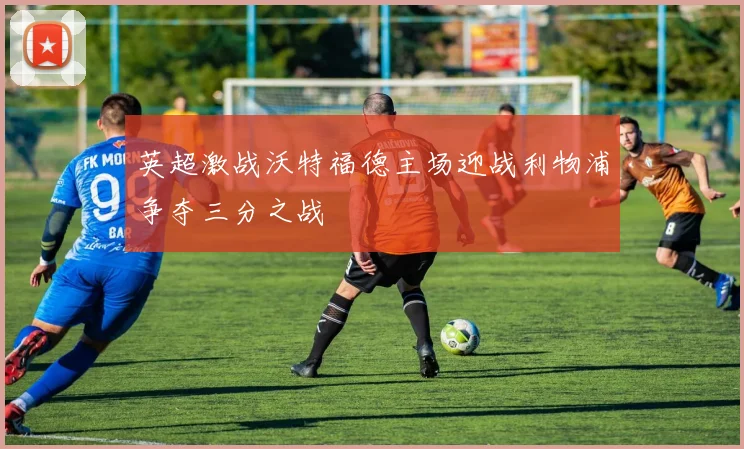 英超激战沃特福德主场迎战利物浦争夺三分之战